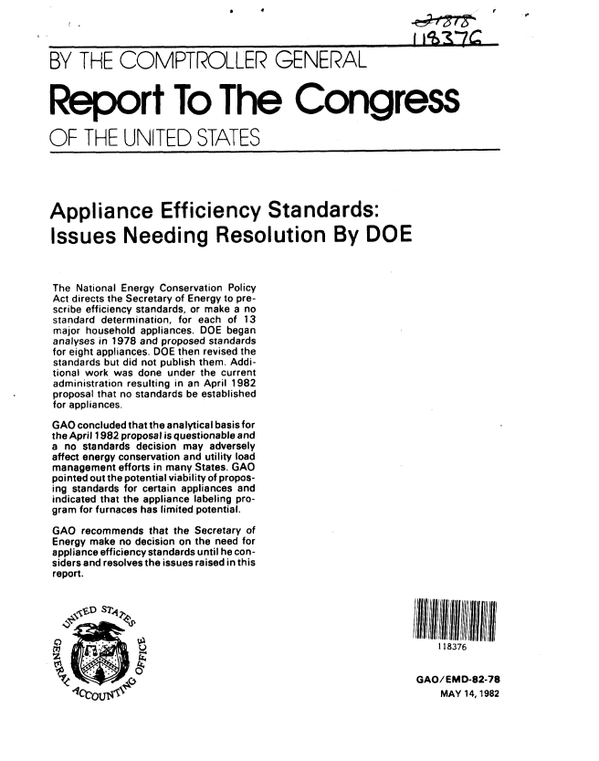 handle is hein.gao/gaobabdgh0001 and id is 1 raw text is: 



BY THE COMPTROLLER GENERAL



Report To The Congress

OF THE UNITED STATES





Appliance Efficiency Standards:

Issues Needing Resolution By DOE



The National Energy Conservation Policy
Act directs the Secretary of Energy to pre-
scribe efficiency standards, or make a no
standard determination, for each of 13
major household appliances. DOE began
analyses in 1978 and proposed standards
for eight appliances. DOE then revised the
standards but did not publish them. Addi-
tional work was done under the current
administration resulting in an April 1982
proposal that no standards be established
for appliances.

GAO concluded that the analytical basis for
the April 1982 proposal is questionable and
a no standards decision may adversely
affect energy conservation and utility load
management efforts in many States. GAO
pointed out the potential viability of propos-
ing standards for certain appliances and
indicated that the appliance labeling pro-
gram for furnaces has limited potential.

GAO recommends that the Secretary of
Energy make no decision on the need for
appliance efficiency standards until he con-
siders and resolves the issues raised in this
report.





                                                                118376


    %         0'                                            GAO/EMD-82-78
                                                                MAY 14, 1982



