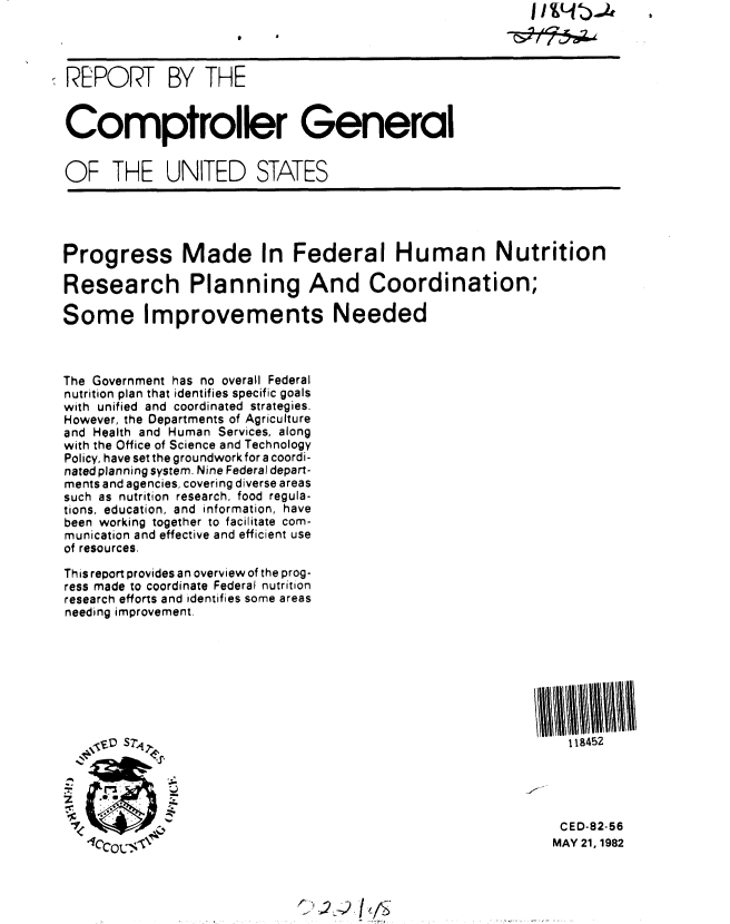 handle is hein.gao/gaobabdhd0001 and id is 1 raw text is: 




REPORT BY THE


Comptroller General


OF THE UNITED STATES





Progress Made In Federal Human Nutrition

Research Planning And Coordination;

Some Improvements Needed



The Government has no overall Federal
nutrition plan that identifies specific goals
with unified and coordinated strategies.
However, the Departments of Agriculture
and Health and Human Services, along
with the Office of Science and Technology
Policy, have set the groundwork for a coordi-
nated planning system. Nine Federal depart-
ments and agencies, covering diverse areas
such as nutrition research, food regula-
tions, education, and information, have
been working together to facilitate com-
munication and effective and efficient use
of resources.

This report provides an overview of the prog-
ress made to coordinate Federal nutrition
research efforts and identifies some areas
needing improvement.








   VVB Sri                                                    118452





                I                                             CED-82-56
   1COL   MAY 21, 1982



                             C'2-    I j_ /


