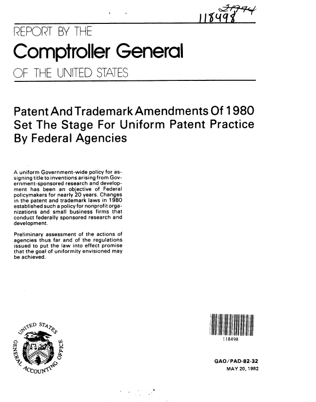 handle is hein.gao/gaobabdhq0001 and id is 1 raw text is: 



REPORT BY THE


Comptroller General


OF THE UNITED STATES





Patent And Trademark Amendments Of 1980

Set The Stage For Uniform Patent Practice

By Federal Agencies




A uniform Government-wide policy for as-
signing title to inventions arising from Gov-
ernment-sponsored research and develop-
ment has been an objective of Federal
policymakers for nearly 20 years. Changes
in the patent and trademark laws in 1980
established such a policyfor nonprofit orga-
nizations and small business firms that
conduct federally sponsored research and
development.

Preliminary assessment of the actions of
agencies thus far and of the regulations
issued to put the law into effect promise
that the goal of uniformity envisioned may
be achieved.












   o                                                    I 18498

   ~77      0
                                                       GAO/PAD-82-32
       ~T T4Z                                             MAY 20, 1982


