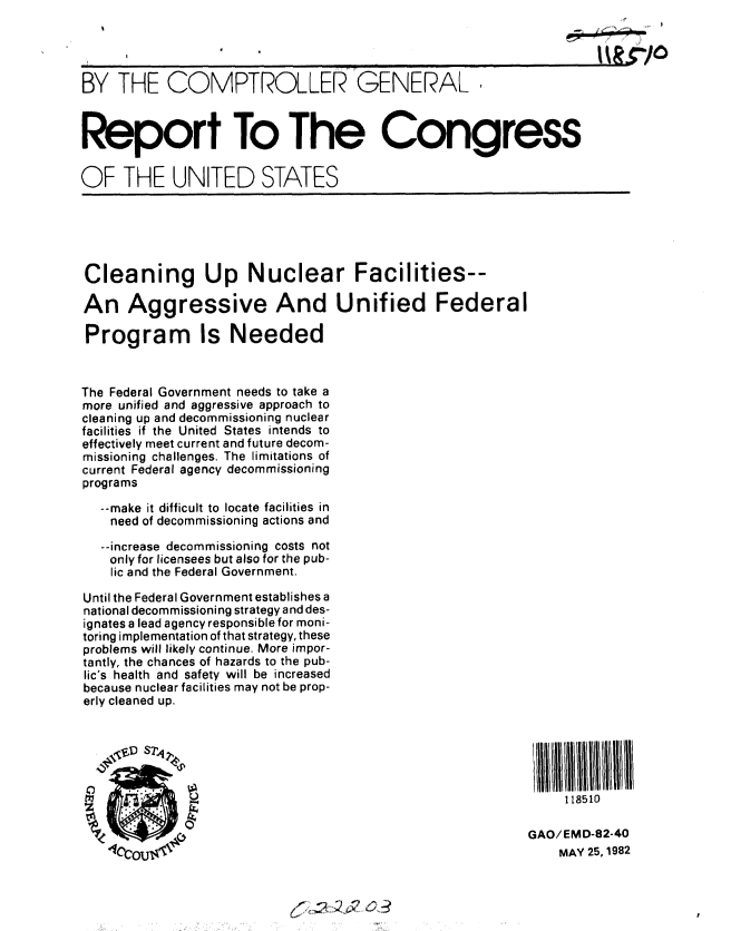 handle is hein.gao/gaobabdhx0001 and id is 1 raw text is: 




BY THE COMPTROLLER GENERAL



Report To The Congress

OF THE UNITED STATES






Cleaning Up Nuclear Facilities--

An Aggressive And Unified Federal

Program Is Needed



The Federal Government needs to take a
more unified and aggressive approach to
cleaning up and decommissioning nuclear
facilities if the United States intends to
effectively meet current and future decom-
missioning challenges. The limitations of
current Federal agency decommissioning
programs

   --make it difficult to locate facilities in
   need of decommissioning actions and

   --increase decommissioning costs not
   only for licensees but also for the pub-
   lic and the Federal Government.

Until the Federal Government establishes a
national decommissioning strategy and des-
ignates a lead agency responsible for moni-
toring implementation of that strategy, these
problems will likely continue. More impor-
tantly, the chances of hazards to the pub-
lic's health and safety will be increased
because nuclear facilities may not be prop-
erly cleaned up.





                                                               S118510

                                                          GAO/EMD-82-40

                                                              MAY 25, 1982


03


