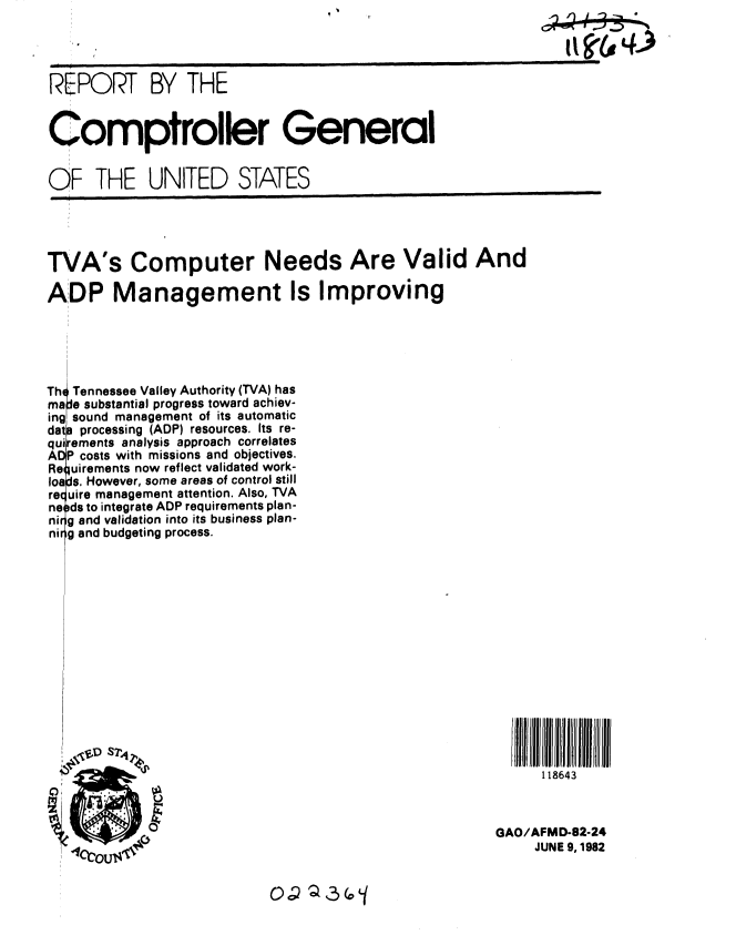 handle is hein.gao/gaobabdja0001 and id is 1 raw text is: 




REPORT BY THE


Comptroller General


OF THE UNITED STATES


TVA's Computer Needs Are Valid And

ADP Management Is Improving





Th Tennessee Valley Authority (TVA) has
ma e substantial progress toward achiev-
ing sound management of its automatic
dat processing (ADP) resources. Its re-
quirements analysis approach correlates
ADP costs with missions and objectives,
Requirements now reflect validated work-
loads. However, some areas of control still
re( uire management attention. Also, TVA
ne )ds to integrate ADP requirements plan-
ni g and validation into its business plan-
ni g and budgeting process.















                                                           118643



                                                     GAO/AFMD-82-24
                                                          JUNE 9,1982


OP Q,3 G f


