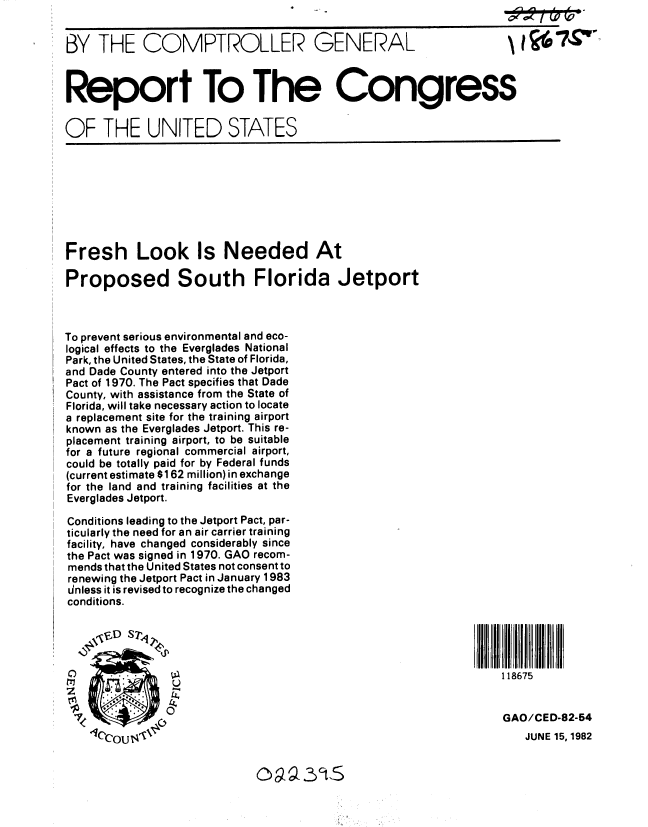 handle is hein.gao/gaobabdjp0001 and id is 1 raw text is: 


BY THE COMPTROLLER GENERAL



Report To The Congress

OF THE UNITED STATES








Fresh Look Is Needed At

Proposed South Florida Jetport



To prevent serious environmental and eco-
logical effects to the Everglades National
Park, the United States, the State of Florida,
and Dade County entered into the Jetport
Pact of 1970. The Pact specifies that Dade
County, with assistance from the State of
Florida, will take necessary action to locate
a replacement site for the training airport
known as the Everglades Jetport. This re-
placement training airport, to be suitable
for a future regional commercial airport,
could be totally paid for by Federal funds
(current estimate $162 million) in exchange
for the land and training facilities at the
Everglades Jetport.

Conditions leading to the Jetport Pact, par-
ticularly the need for an air carrier training
facility, have changed considerably since
the Pact was signed in 1970. GAO recom-
mends that the United States not consent to
renewing the Jetport Pact in January 1983
Unless it is revised to recognize the changed
conditions.





C                                                                 118675


                                                                  GAO/CED-82-54


JUNE 15, 1982


