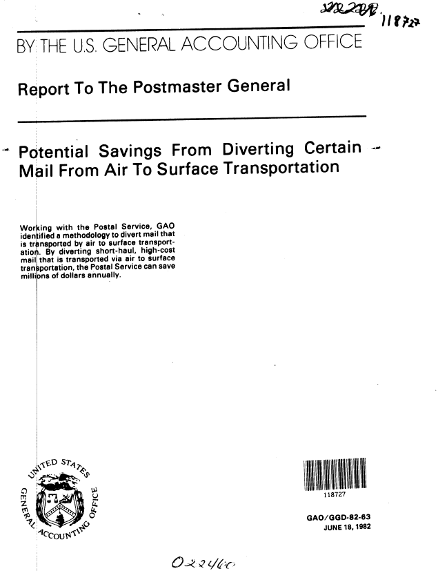 handle is hein.gao/gaobabdkc0001 and id is 1 raw text is: J;%04V


BY THE U.S, GENERAL ACCOUNTING OFFICE



Report To The Postmaster General


Potential

Mail From


Savings

Air To S


From Diverting Certain

urface Transportation


(ing with the Postal Service, GAO
ifled a methodology to divert mail that
insported by air to surface transport-
i. By diverting short-haul, high-cost
that is transported via air to surface
iportation, the Postal Service can save
Dns of dollars annually.


11111ii1111111111
   118727

GAO/GGD-82-63
   JUNE 18, 1982


Wor
iden
is tr,
atiol
mail
tran
milli


hf~z


0 -, - -/,/6'-



