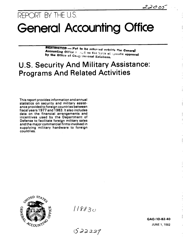 handle is hein.gao/gaobabdkx0001 and id is 1 raw text is: 


REPORT BY THE U.S,


General Accounting Office



            RESTRICTED - Pot to be ree      -ffift fe Ceneral
            Account,;,g O1e.      t .n th  '-'s o;  v.4tc approval
            by the Office of Co. gsnal Rieations.


 U.S. Security And Military Assistance:

 Programs And Related Activities





 This report provides information and annual
 statistics on security and military assist-
 ance provided to foreign countries between
 fiscal years 1977 and 1983. It also includes
 data on the financial arrangements and
 incentives used by the Department of
 Defense to facilitate foreign military sales
 and the major commercial firms involved in
 supplying military hardware to foreign
 countries.


0
C!'


4


/ / I Y 3 o


05~22


GAO/ID-82-40
  JUNE 1, 1982


