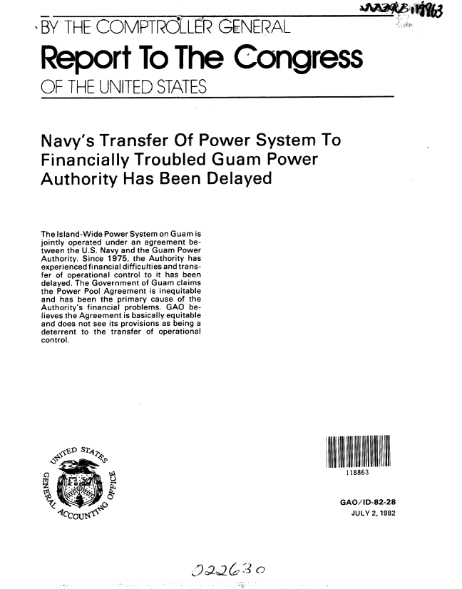 handle is hein.gao/gaobabdlg0001 and id is 1 raw text is: I


,BY  THE COMPTRLR GENERAL


Report To The Congress

OF THE UNITED STATES


Navy's Transfer Of Power System To

Financially Troubled Guam Power

Authority Has Been Delayed


The Island-Wide Power System on Guam is
jointly operated under an agreement be-
tween the U.S. Navy and the Guam Power
Authority. Since 1975, the Authority has
experienced financial difficulties and trans-
fer of operational control to it has been
delayed. The Government of Guam claims
the Power Pool Agreement is inequitable
and has been the primary cause of the
Authority's financial problems. GAO be-
lieves the Agreement is basically equitable
and does not see its provisions as being a
deterrent to the transfer of operational
control.


II II Il/lt/lI I  IIl
  118863


  GAO/ID-82-28
  JULY 2, 1982


,94 2j2 ', C)


