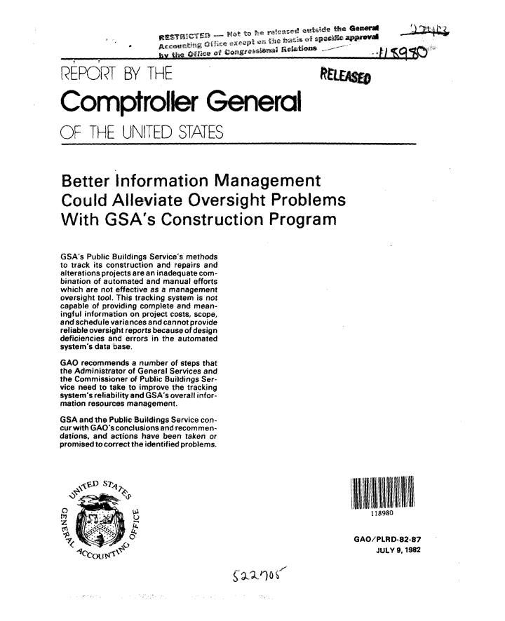 handle is hein.gao/gaobabdmm0001 and id is 1 raw text is: 

                                     14't  o l~f Q  -ide the Genera

                       Arc oumt f  o sng a   i ~l 5

REPORT BY THE


Comptroller General


OF THE UNITED STATES


Better Information Management

Could Alleviate Oversight Problems

With GSA's Construction Program


GSA's Public Buildings Service's methods
to track its construction and repairs and
alterations projects are an inadequate com-
bination of automated and manual efforts
which are not effective as a management
oversight tool. This tracking system is not
capable of providing complete and mean-
ingful information on project costs, scope,
and schedule variances and cannot provide
reliable oversight reports because of design
deficiencies and errors in the automated
system's data base.
GAO recommends a number of steps that
the Administrator of General Services and
the Commissioner of Public Buildings Ser-
vice need to take to improve the tracking
system's reliability and GSA's overall infor-
mation resources management.
GSA and the Public Buildings Service con-
cur with GAO's conclusions and recom men-
dations, and actions have been taken or
promised to correct the identified problems.




                  ,, V D  S-,   1111lii1111111111

0              0                                              118980


                                                           GAO/PLRD-82-87
   I(OU !JULY 9, 1982
             *16cou 17


