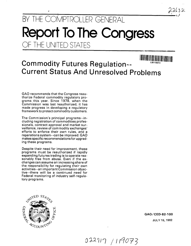 handle is hein.gao/gaobabdnc0001 and id is 1 raw text is: 



BY THE COMPTROLLER GENERAL



Report To The Congress


OF THE UNITED STATES




Commodity Futures Regulation-°

Current Status And Unresolved Problems




GAO recommends that the Congress reau-
thorize Federal commodity regulatory pro-
grams this year. Since 1978, when the
Commission was last reauthorized, it has
made progress in developing a regulatory
framework to protect commodity customers.

The Commission's principal programs--in-
cluding registration of commodities profes-
sionals, contract approval and market sur-
veillance, review of commodity exchanges'
efforts to enforce their own rules, and a
reparations system--can be improved. GAO
makes specific recommendations for upgrad-
ing these programs.

Despite their need for improvement, these
programs must be reauthorized if rapidly
expanding futures trading is to operate rea-
sonably free from abuse. Even if the ex-
changes can assume an increasing share of
the responsibility for regulating their own
activities--an important Commission objec-
tive--there will be a continued need for
Federal monitoring of industry self-regula-
tory programs.








                                                             GAO/CED-82-1 00
               0o \                                              JULY 15, 1982
      1cc~oU


