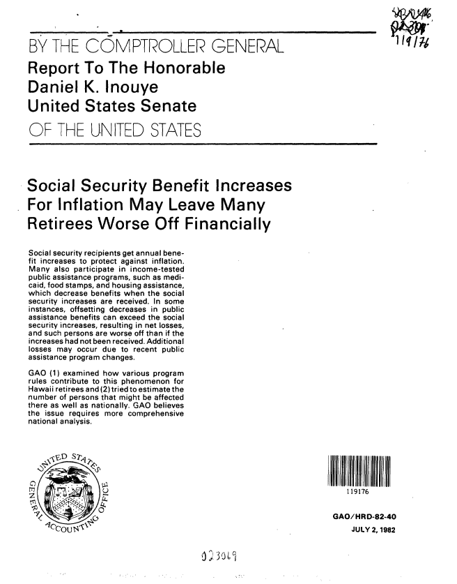 handle is hein.gao/gaobabdod0001 and id is 1 raw text is: 



BY THE COMPTROLLER GENERAL

Report To The Honorable

Daniel K. Inouye

United States Senate

OF THE UNITED STATES






Social Security Benefit Increases

For Inflation May Leave Many

Retirees Worse Off Financially


Social security recipients get annual bene-
fit increases to protect against inflation.
Many also participate in income-tested
public assistance programs, such as medi-
caid, food stamps, and housing assistance,
which decrease benefits when the social
security increases are received. In some
instances, offsetting decreases in public
assistance benefits can exceed the social
security increases, resulting in net losses,
and such persons are worse off than if the
increases had not been received. Additional
losses may occur due to recent public
assistance program changes.

GAO (1) examined how various program
rules contribute to this phenomenon for
Hawaii retirees and (2) tried to estimate the
number of persons that might be affected
there as well as nationally. GAO believes
the issue requires more comprehensive
national analysis.






                                                             L.) 119176



                71                                            GAO/HRD-82-40
     l~OU                                                        JULY 2,1982


