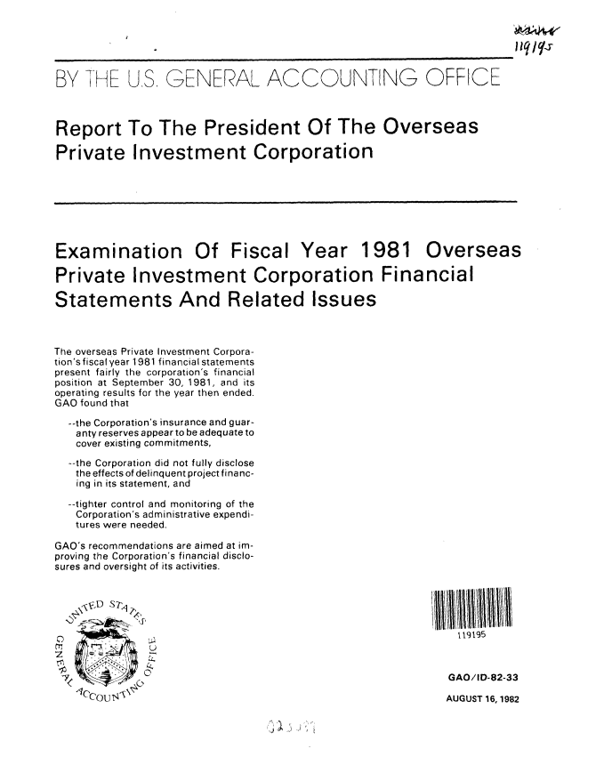 handle is hein.gao/gaobabdof0001 and id is 1 raw text is: 





BY THE U.S, GENERAL ACCOUNTING OFFICE



Report To The President Of The Overseas

Private Investment Corporation








Examination Of Fiscal Year 1981 Overseas

Private Investment Corporation Financial

Statements And Related Issues



The overseas Private Investment Corpora-
tion's fiscal year 1981 financial statements
present fairly the corporation's financial
position at September 30, 1981, and its
operating results for the year then ended.
GAO found that

  --the Corporation's insurance and guar-
  anty reserves appear to be adequate to
  cover existing commitments,
  --the Corporation did not fully disclose
  the effects of delinquent project financ-
  ing in its statement, and

  --tighter control and monitoring of the
  Corporation's administrative expendi-
  tures were needed.

GAO's recommendations are aimed at im-
proving the Corporation's financial disclo-
sures and oversight of its activities.



         D S7-

                                                           119195



                                                           GAO/ID 82-33


1Iccou <4,


AUGUST 16, 1982


