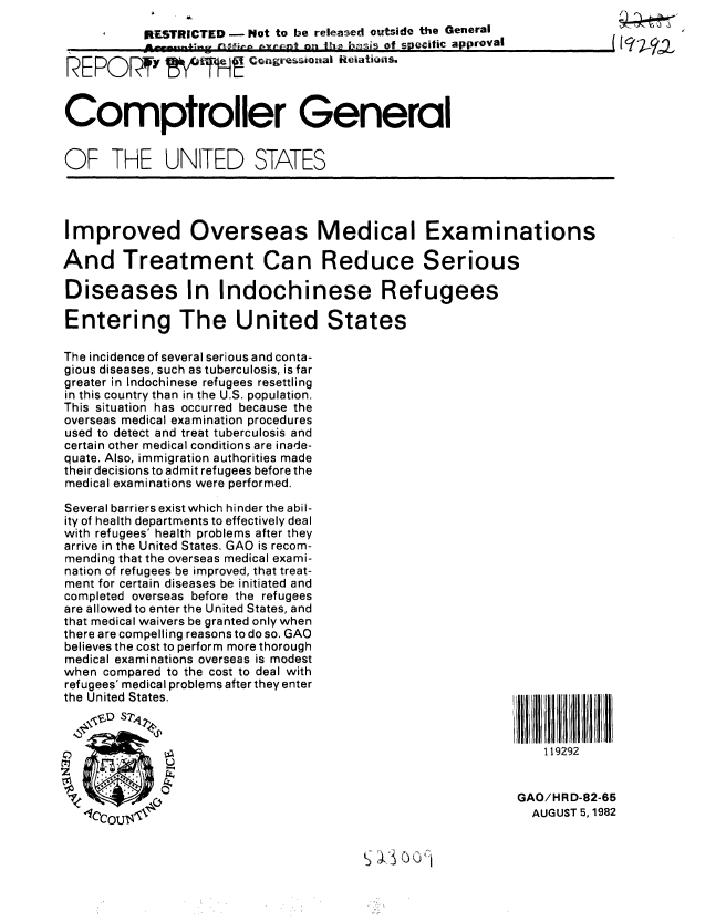 handle is hein.gao/gaobabdov0001 and id is 1 raw text is: 
RESTRICTED - Not to be released outside the General
     . -             n.i  ,     of snecitic approval


REP P RT!    Gotgresiona i


Comptroller General


OF THE UNITED STATES


Improved Overseas Medical Examinations

And Treatment Can Reduce Serious

Diseases In Indochinese Refugees

Entering The United States


The incidence of several serious and conta-
gious diseases, such as tuberculosis, is far
greater in Indochinese refugees resettling
in this country than in the U.S. population.
This situation has occurred because the
overseas medical examination procedures
used to detect and treat tuberculosis and
certain other medical conditions are inade-
quate. Also, immigration authorities made
their decisions to admit refugees before the
medical examinations were performed.

Several barriers exist which hinder the abil-
ity of health departments to effectively deal
with refugees' health problems after they
arrive in the United States. GAO is recom-
mending that the overseas medical exami-
nation of refugees be improved, that treat-
ment for certain diseases be initiated and
completed overseas before the refugees
are allowed to enter the United States, and
that medical waivers be granted only when
there are compelling reasons to do so. GAO
believes the cost to perform more thorough
medical examinations overseas is modest
when compared to the cost to deal with
refugees' medical problems after they enter
the United States.


    119292


GAO/HRD-82-65
  AUGUST 5, 1982


~;


,I


I


iqj, a


