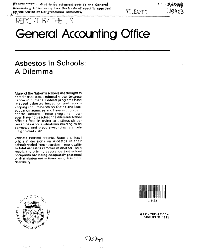 handle is hein.gao/gaobabdpt0001 and id is 1 raw text is:                 _,o o be released outside the General
 Accouni.E g 6   excpt an tho bais of specific approval
Py the Office of Congressional Reatons*


  REPORT BY V THE1 US.


RELEASED


General Accounting Office


Asbestos In Schools:

A Dilemma




Many of the Nation's schools are thought to
contain asbestos, a mineral known to cause
cancer in humans. Federal programs have
imposed asbestos inspection and record-
keeping requirements on States and local
education agencies and have encouraged
control actions. These programs, how-
ever, have not resolved the dilemma school
officials face in trying to distinguish be-
tween hazardous situations needing to be
corrected and those presenting relatively
insignificant risks.

Without Federal criteria, State and local
officials' decisions on asbestos in their
schools varied from no action in one locality
to total asbestos removal in another. As a
result, there is no assurance that school
occupants are being adequately protected
or that abatement actions being taken are
necessary.


           U



 C'ou N


119423


GAO/CED-82-1 14
  AUGUST 31, 1982


orq, A 


' 13 ) q,


