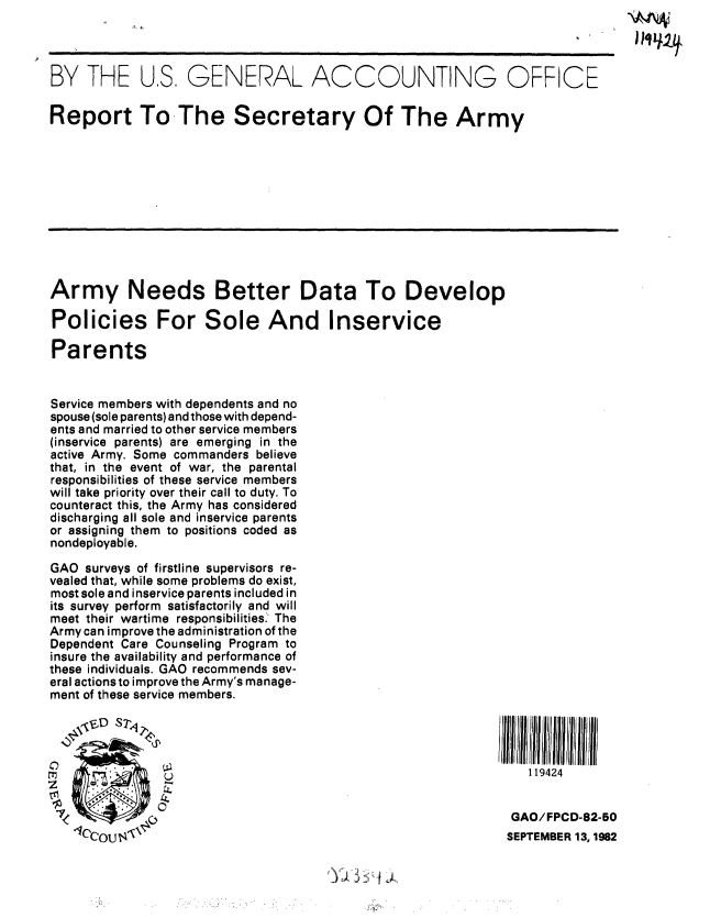 handle is hein.gao/gaobabdpu0001 and id is 1 raw text is: 




BY THE US GENERAL ACCOUNTING OFFICE

Report To-The Secretary Of The Army











Army Needs Better Data To Develop

Policies For Sole And Inservice

Parents


Service members with dependents and no
spouse (sole parents) and those with depend-
ents and married to other service members
(inservice parents) are emerging in the
active Army. Some commanders believe
that, in the event of war, the parental
responsibilities of these service members
will take priority over their call to duty. To
counteract this, the Army has considered
discharging all sole and inservice parents
or assigning them to positions coded as
nondeployable.

GAO surveys of firstline supervisors re-
vealed that, while some problems do exist,
most sole and inservice parents included in
its survey perform satisfactorily and will
meet their wartime responsibilities. The
Army can improve the administration of the
Dependent Care Counseling Program to
insure the availability and performance of
these individuals. GAO recommends sev-
eral actions to improve the Army's manage-
ment of these service members.





   00
                O                                              119424



   7                                                        GAO/FPCD-82-50
                 ,IQCO14, ,SEPTEMBER 13, 1962


iJ


