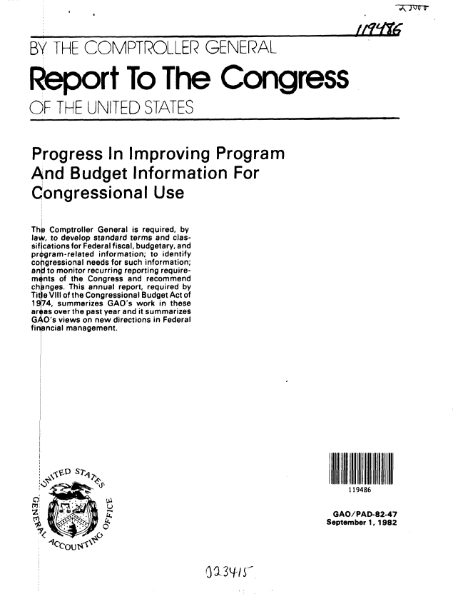 handle is hein.gao/gaobabdqd0001 and id is 1 raw text is: 



BY THE COMPTROLLER GENERAL



Report To The Congress

OF THE UNITED STATES


Progress In Improving Program

And Budget Information For

Congressional Use


Th Comptroller General is required, by
la , to develop standard terms and clas-
sif cations for Federal fiscal, budgetary, and
pr gram-related information; to identify
co gressional needs for such information;
an to monitor recurring reporting require-
m nts of the Congress and recommend
ch nges. This annual report, required by
Tit e VIII of the Congressional Budget Act of
1974, summarizes GAO's work in these
ar -as over the past year and it summarizes
G O's views on new directions in Federal
financial management.


ST~4


    119486

 GAO/PAD-82-47
September 1, 1982


