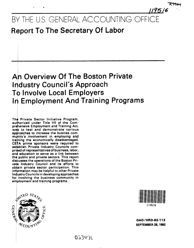 handle is hein.gao/gaobabdqr0001 and id is 1 raw text is: 



BY THE U.S, GENERAL ACCOUNTING OFFICE


Report To The Secretary Of Labor











An Overview Of The Boston Private

Industry Council's Approach

To Involve Local Employers

I9 Employment And Training Programs



Th* Private Sector Initiative Program,
au horized under Title VII of the Com-
pr4 hensive Employment and Training Act,
wals to test and demonstrate various
approaches to increase the busines com-
n  nity's involvement in employing and
tra ning the economically disadvantaged.
CE A prime sponsors were required to
est blish Private Industry Councils com-
prised of representatives of business, labor,
an education to serve as a link between
th epublic and private sectors. This report
discusses the operations of the Boston Pri-
vatie Industry Council and its efforts to
oblain private sector participation. This
infprmation may be helpful to other Private
Industry Councils in developing approaches
for involving the business community in
enployment and training programs.





                                                                119516



                                                           GAO/HRD-82-113
                                                           SEPTEMBER 28, 1982


0, U3 i'11


