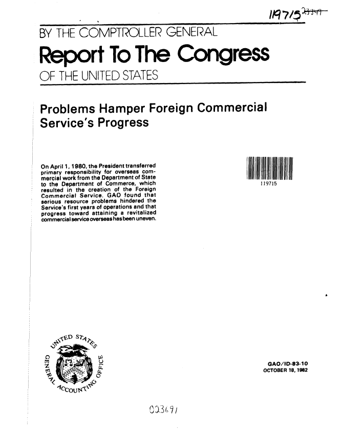 handle is hein.gao/gaobabdrq0001 and id is 1 raw text is: 



BY THE COMPTROLLER GENERAL



Report To The Congress

OF THE UNITED STATES


Problems Hamper Foreign Commercial

Service's Progress


On April 1, 1980, the President transferred
primary responsibility for overseas com-
mercial work from the Department of State
to the Department of Commerce, which
resulted in the creation of the Foreign
Commercial Service. GAO found that
serious resource problems hindered the
Service's first years of operations and that
progress toward attaining a revitalized
commercial service overseas has been uneven.
















    Z          D S-




    _         0U


I ~lllllllllJII~ilN   ifll
  119715


























    GAO/ID-83-10
    OCTOBER 18, 1982


0 a3 (, J /


