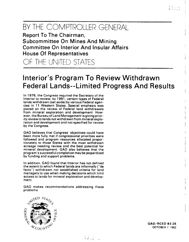 handle is hein.gao/gaobabdrt0001 and id is 1 raw text is: 


                                                      iS.



BY THE COMPTROLLER GENERAL

Report To The Chairman,
Subcommittee On Mines And Mining
Committee On Interior And Insular Affairs
House Of Representatives

OF THE UN TED STATES



Interior's Program To Review Withdrawn

Federal Lands--Limited Progress And Results

In 1976, the Congress required the Secretary of the
Interior to review, by 1 991, certain types of Federal
lands withdrawn (set aside) by various Federal agen-
cies in 11 Western States. Special emphasis was
placed on the review of Federal land withdrawals
from mineral exploration and development. How-
ever, the Bureau of Land Management isgiving prior-
ity review to lands not withdrawn from mineral explo-
ration and development and not specified for review
by the Congress.

GAO believes that Congress' objectives could have
been more fully met if congressional priorities were
followed and program resources allocated propor-
tionately to those States with the most withdrawn
acreage needing review and the best potential for
mineral development. GAO also believes that the
program's successful completion may be jeopardized
by funding and support problems.

In addition, GAO found that Interior has not defined
the extent to which Federal lands are informally (de
facto) withdrawn nor established criteria for land
managers to use when making decisions which limit
access to lands for mineral exploration and develop-
ment.

GAO makes recommendations addressing these
problems.

    sicD S7                                                      TE79,82




                   '   C.GAO/RCED-83-26
                     C , ' \X OCTOBER 7 1982


N ~ ~, -


