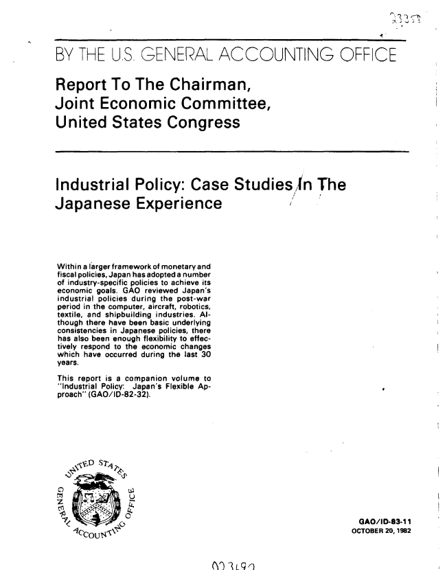 handle is hein.gao/gaobabdru0001 and id is 1 raw text is: 




BY THE US, GENERAL ACCOUNTING OFF CE


Report To The Chairman,

Joint Economic Committee,

United States Congress






Industrial Policy: Case Studiesfn The

Japanese Experience





Within a larger framework of monetary and
fiscal policies, Japan has adopted a number
of industry-specific policies to achieve its
economic goals. GAO reviewed Japan's
industrial policies during the post-war
period in the computer, aircraft, robotics,
textile, and shipbuilding industries. Al-
though there have been basic underlying
consistencies in Japanese policies, there
has also been enough flexibility to effec-
tively respond to the economic changes
which have occurred during the last 30
years.

This report is a companion volume to
Industrial Policy: Japan's Flexible Ap-
proach (GAO/ID-82-32).


~r~ o
1CcoU~t


GAO/ID-83-1 1
OCTOBER 20,1982


(SC)  2L91


