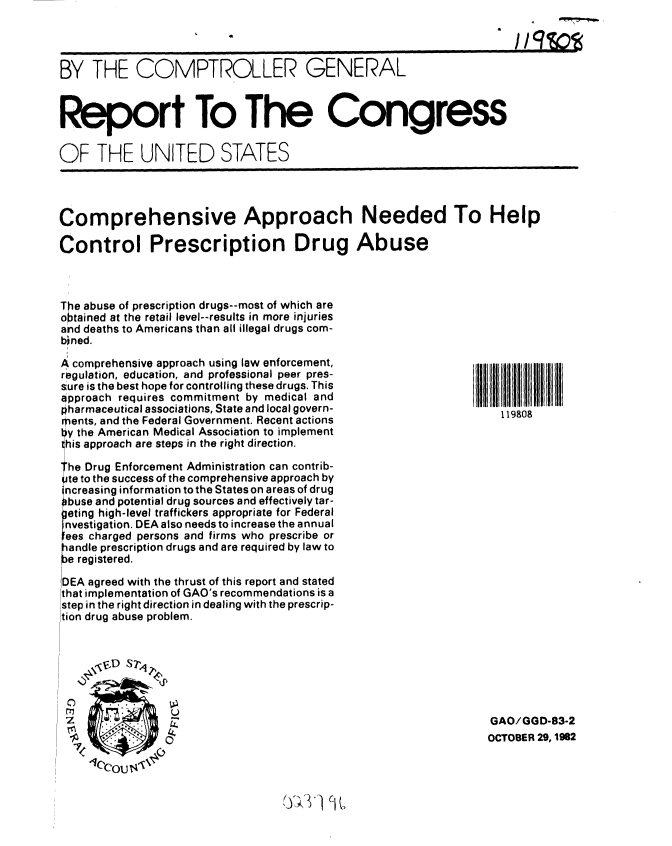 handle is hein.gao/gaobabdsd0001 and id is 1 raw text is: 




BY THE COMPTROLLER GENERAL



Report To The Congress

OF THE UNITED STATES




Comprehensive Approach Needed To Help

Control Prescription Drug Abuse



The abuse of prescription drugs--most of which are
obtained at the retail level--results in more injuries
and deaths to Americans than all illegal drugs com-
bined.


A comprehensive approach using law enforcement,
regulation, education, and professional peer pres-
sure is the best hope for controlling these drugs. This
approach requires commitment by medical and
pharmaceutical associations, State and local govern-
ments, and the Federal Government. Recent actions
ly the American Medical Association to implement
his approach are steps in the right direction.

' he Drug Enforcement Administration can contrib-
te to the success of the comprehensive approach by
ncreasing information to the States on areas of drug
buse and potential drug sources and effectively tar-
]eting high-level traffickers appropriate for Federal
nvestigation. DEA also needs to increase the annual
Iees charged persons and firms who prescribe or
andle prescription drugs and are required by law to
e registered.

DEA agreed with the thrust of this report and stated
that implementation of GAO's recommendations is a
step in the right direction in dealing with the prescrip-
tion drug abuse problem.


      sD s?,4


 C-)-
                U


  119808























GAO/GGD-83-2
OCTOBER 29, 1982


sy~. ~ ~


