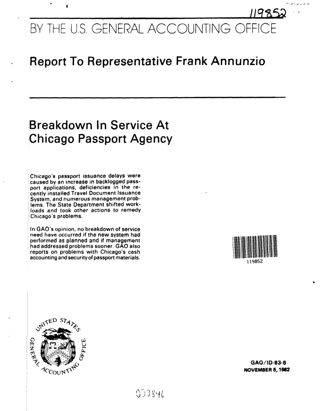 handle is hein.gao/gaobabdsj0001 and id is 1 raw text is: I


j ' r


BY THE U.S. GENERAL ACCOUNTING OFFICE




Report To Representative Frank Annunzio


Breakdown In Service At

Chicago Passport Agency




Chicago's passport issuance delays were
caused by an increase in backlogged pass-
port applications, deficiencies in the re-
cently installed Travel Document Issuance
System, and numerous management prob-
lems. The State Department shifted work-
loads and took other actions to remedy
Chicago's problems.


In GAO's opinion, no breakdown of service
need have occurred if the new system had
performed as planned and if management
had addressed problems sooner. GAO also
reports on problems with Chicago's cash
accounting and security of passport materials.


119852


0
e*r~
z


  GAO/ID-83-8
NOVEMBER 5, 1982


