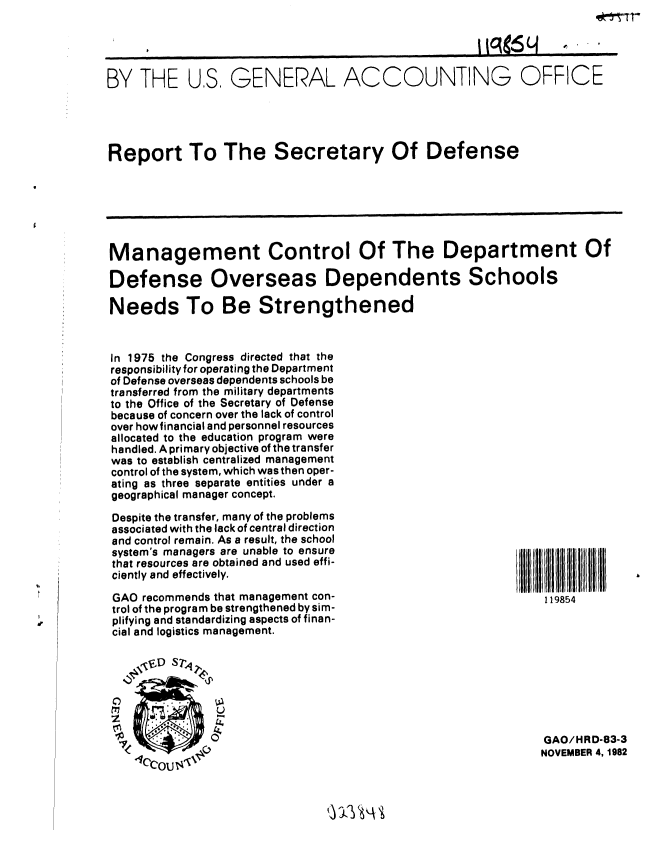 handle is hein.gao/gaobabdsl0001 and id is 1 raw text is: ek- T


s0 H


BY THE


US, GENERAL ACCOUNTING OFFICE


Report To The Secretary Of Defense


Management Control Of The Department Of

Defense Overseas Dependents Schools

Needs To Be Strengthened


In 1975 the Congress directed that the
responsibility for operating the Department
of Defense overseas dependents schools be
transferred from the military departments
to the Office of the Secretary of Defense
because of concern over the lack of control
over how financial and personnel resources
allocated to the education program were
handled. A primary objective of the transfer
was to establish centralized management
control of the system, which was then oper-
ating as three separate entities under a
geographical manager concept.


Despite the transfer, many of the problems
associated with the lack of central direction
and control remain. As a result, the school
system's managers are unable to ensure
that resources are obtained and used effi-
ciently and effectively.

GAO recommends that management con-
trol of the program be strengthened by sim-
plifying and standardizing aspects of finan-
cial and logistics management.

    DS74


    177        U


119854


GAO/HRD-83-3
NOVEMBER 4, 1982



