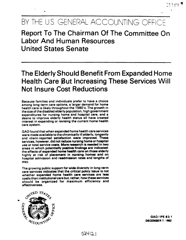 handle is hein.gao/gaobabdtk0001 and id is 1 raw text is: 




BY THE US, GENERAL ACCOUNTING OFFICE


Report To The Chairman Of The Committee On

Labor And Human Resources

United States Senate





The Elderly Should Benefit From Expanded Home

Health Care But Increasing These Services Will

Not Insure Cost Reductions


Because families and individuals prefer to have a choice
among long-term care options, a larger demand for home
health care is likely throughout the 1980's. The growth in
the size of the disabled elderly population, high government
expenditures for nursing home and hospital care, and a
desire to improve elderly health status all have created
interest in expanding or revising the current home health
care system.

GAO found that when expanded home health care services
were made available to the chronically ill elderly, longevity
and client-reported satisfaction were improved. These
services, however, did not reduce nursing home or hospital
use or total service costs. More research is needed in two
areas in which potentially positive findings are indicated:
the effects of expanded home health care on those elderly
highly at risk of placement in nursing homes and on
hospital admission and readmission rates and lengths of
stay.

The growing public support for wide diversity in long-term
care services indicates that the critical policy issue is not
whether expanded home health care services are less
costlythan institutional care but, rather, how these services
should be organized for maximum efficiency and
effectiveness.

    \V'D Sr'q2


C)       . .
    m0

                                                                 GAO/IPE-83-  
                  ~                                           DECEMBER 7. 1 M


NA4 Im


