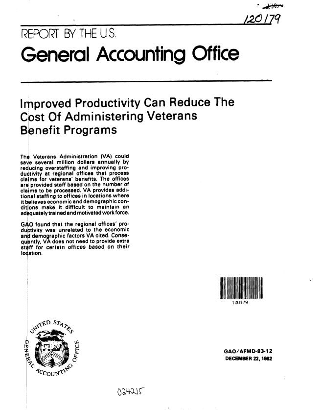 handle is hein.gao/gaobabdtv0001 and id is 1 raw text is: 
                                                                       7q



REPORT BY THE U, S.


General Accounting Office






Improved Productivity Can Reduce The

Cost Of Administering Veterans

Benefit Programs



Th Veterans Administration (VA) could
sa e several million dollars annually by
reducing overstaffing and improving pro-
du~tivity at regional offices that process
claims for veterans' benefits. The offices
arq provided staff based on the number of
claiims to be processed. VA provides addi-
tional staffing to offices in locations where
it believes economic and demographic con-
ditlons make it difficult to maintain an
adequately trained and motivated work force.

GAO found that the regional offices' pro-
du ptivity was unrelated to the economic
anl demographic factors VA cited. Conse-
qu 3ntly, VA does not need to provide extra
sti ff for certain offices based on their
loqation.






                                                               120179






                                                            GAO/AFMD-83-12
                                                            DECEMBER 22,1962


(y~LW~


