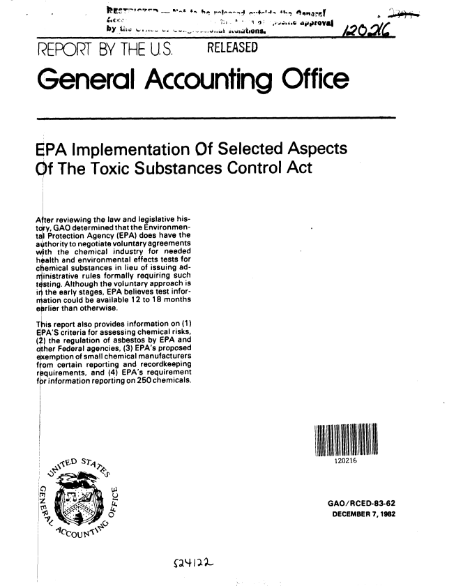handle is hein.gao/gaobabdtx0001 and id is 1 raw text is: 

                by ii 4                    aiuN./2~                      .L


 REP RT BY THE U S.  RELEASED


 General Accounting Office







 EPA Implementation Of Selected Aspects

Of The Toxic Substances Control Act


A'ter reviewing the law and legislative his-
tcry, GAO determined that the Environmen-
tal Protection Agency (EPA) does have the
a thority to negotiate voluntary agreements
with the chemical industry for needed
h alth and environmental effects tests for
cltIemical substances in lieu of issuing ad-
rjinistrative rules formally requiring such
t 4sting. Although the voluntary approach is
the early stages, EPA believes test infor-
r ration could be available 12 to 18 months
earlier than otherwise.

This report also provides information on (1)
EPA'S criteria for assessing chemical risks,
(:) the regulation of asbestos by EPA and
other Federal agencies, (3) EPA's proposed
e emption of small chemical manufacturers
f om certain reporting and recordkeeping
r quirements, and (4) EPA's requirement
f r information reporting on 250 chemicals.


120216


0O


GAO/RCED-83-62
DECEMBER 7, 1982


