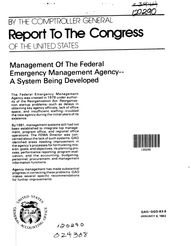 handle is hein.gao/gaobabduo0001 and id is 1 raw text is:  4'.


, x x_.,qo


BY THE COMPTROLLER GENERAL



Report To The Congress


OF THE UNITED STATES


Management Of The Federal

Emergency Management Agency--

A System Being Developed


The Federal Emergency Management
Agency was created in 1979 under author-
ity of the Reorganization Act. Reorganiza-
tion startup problems--such as delays in
obtaining key agency officials, lack of office
space, and insufficient staffing--troubled
the new agency during the initial years of its
existence.
   i
 By 1981, management systems still had not
 be pn established to integrate top manage-
 m nt, program office, and regional office
 oprrations. The FEMA Director was con-
 ce ned about the lack of such systems. GAO
 identified areas needing improvement in
 the agency's processes for formulating mis-
 sion, goals, and objectives; its planning pro-
 cess; performance reporting; program eval-
 uation; and the accounting, budgeting,
 personnel, procurement, and management
 information functions.

 A ency management has made substantial
 pr gress in correcting these problems. GAO
 m kes several specific recommendations
 fo further improvements.


GAO/GGD-83-9
JANUARY 6, 1983


/ - C)R_1 0


65 2~LK~~


120290


