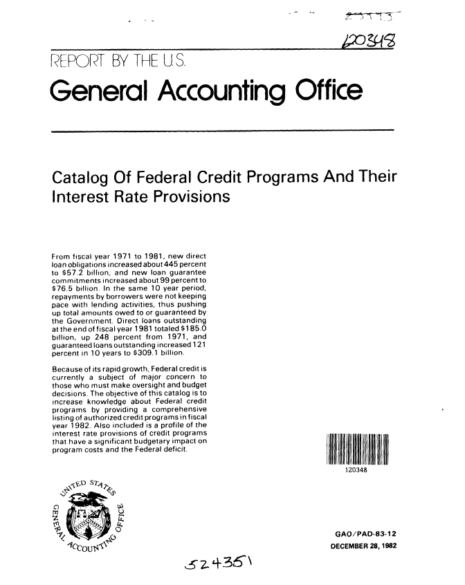 handle is hein.gao/gaobabduw0001 and id is 1 raw text is: 





RFEPORT BY THE U. S.



General Accounting Office


Catalog Of Federal Credit Programs And Their

Interest Rate Provisions






From fiscal year 1971 to 1981, new direct
loan obligations increased about 445 percent
to $57.2 billion, and new loan guarantee
commitments increased about 99 percent to
$76.5 billion. In the same 10 year period,
repayments by borrowers were not keeping
pace with lending activities, thus pushing
up total amounts owed to or guaranteed by
the Government. Direct loans outstanding
at the end of fiscal year 1981 totaled $1 85.0
billion, up 248 percent from 1971, and
guaranteed loans outstanding increased 1 21
percent in 10 years to $309.1 billion.


Because of its rapid growth, Federal credit is
currently a subject of major concern to
those who must make oversight and budget
decisions. The objective of this catalog is to
increase knowledge about Federal credit
programs by providing a comprehensive
listing of authorized credit programs in fiscal
year 1982. Also included is a profile of the
interest rate provisions of credit programs
that have a significant budgetary impact on
program costs and the Federal deficit.


111 I I 11111
    120348


GAO/PAD-83-12
DECEMBER 28, 1982


,,5.t36\



