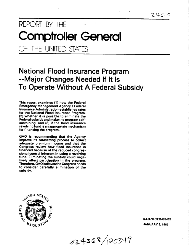handle is hein.gao/gaobabdux0001 and id is 1 raw text is: 


                                                                7) 4-Je


REPORT BY THE


Comptroller General


OF THE UNITED STATES


National Flood Insurance Program

--Major Changes Needed If It Is

To Operate Without A Federal Subsidy


This report examines (1) how the Federal
Emergency Management Agency's Federal
Insurance Administration establishes rates
for the National Flood Insurance Program,
(2) whether it is possible to eliminate the
Federal subsidy and make the program self-
sustaining, and (3) if the flood insurance
revolving fund is an appropriate mechanism
for financing the program.

GAO is recommending that the Agency
improve its ratesetting process to collect
adequate premium income and that the
Congress review how flood insurance is
financed because of the reduced congres-
sional control inherent in using a revolving
fund. Eliminating the subsidy could nega-
tively affect participation in the program.
Therefore, GAO believes the Congress needs
to consider carefully elimination of the
subsidy.


C)
z

7


U


)ANGAO/RCED-83-63
                                               JANUARY 3, 1983


0 2, 486T .


/ I


