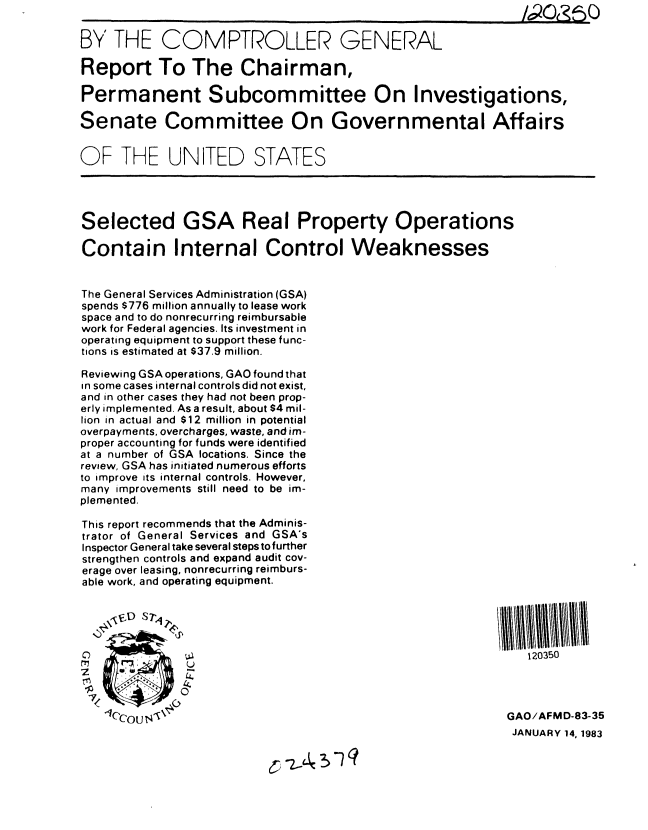 handle is hein.gao/gaobabduy0001 and id is 1 raw text is: 

BY THE COMPTROLLER GENERAL

Report To The Chairman,

Permanent Subcommittee On Investigations,

Senate Committee On Governmental Affairs


OF THE UNITED STATES




Selected GSA Real Property Operations

Contain Internal Control Weaknesses


The General Services Administration (GSA)
spends $776 million annually to lease work
space and to do nonrecurring reimbursable
work for Federal agencies. Its investment in
operating equipment to support these func-
tions is estimated at $37.9 million.

Reviewing GSA operations, GAO found that
in some cases internal controls did not exist,
and in other cases they had not been prop-
erly implemented. As a result, about $4 mil-
lion in actual and $12 million in potential
overpayments, overcharges, waste, and im-
proper accounting for funds were identified
at a number of GSA locations. Since the
review, GSA has initiated numerous efforts
to improve its internal controls. However,
many improvements still need to be im-
plemented.

This report recommends that the Adminis-
trator of General Services and GSA's
Inspector General take several steps to further
strengthen controls and expand audit cov-
erage over leasing, nonrecurring reimburs-
able work, and operating equipment.





C)                                                            120350


    I         0-
    Ccou T4 0                                             GAO/AFMD-83-35
                                                            JANUARY 14, 1983


