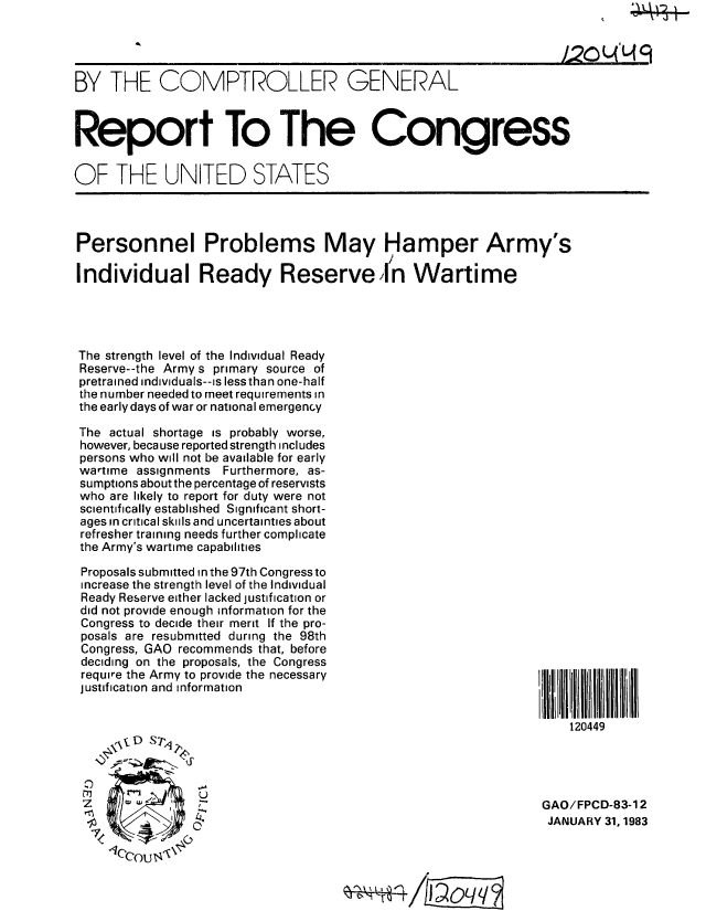 handle is hein.gao/gaobabdvl0001 and id is 1 raw text is: 




BY THE COMPTROLLER GENERAL



Report To The Congress


OF THE UNITED STATES




Personnel Problems May Hamper Army s

Individual Ready Reserve] / n Wartime




The strength level of the Individual Ready
Reserve--the Army s primary source of
pretrained individuals--is lessthan one-half
the number needed to meet requirements in
the early days of war or national emergency

The actual shortage is probably worse,
however, beca use reported strength includes
persons who will not be available for early
wartime assignments Furthermore, as-
sumptions about the percentage of reservists
who are likely to report for duty were not
scientifically established Significant short-
ages in critical skils and uncertainties about
refresher training needs further complicate
the Army's wartime capabilities


Proposals submitted in the 97th Congress to
increase the strength level of the Individual
Ready Reserve either lacked justification or
did not provide enough information for the
Congress to decide their merit If the pro-
posals are resubmitted during the 98th
Congress, GAO recommends that, before
deciding on the proposals, the Congress
require the Army to provide the necessary
justification and information


I i 0L I  !  I ll


    120449


GAO/FPCD-83-1 2
JANUARY 31, 1983


~QL/~ C'


