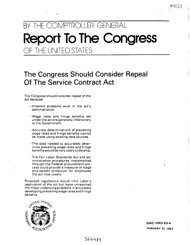 handle is hein.gao/gaobabdvn0001 and id is 1 raw text is: 






BY THE COMPTROLLER GENERAL



Report To The Congress


OF THE UNITED STATES


The Congress Should Consider Repeal

Of The Service Contract Act


The Congress should consider repeal of the
act because:

   --Inherent problems exist in the act's
   administration.

   --Wage rates and fringe benefits set
   under the act are generally inflationary
   to the Government.

   --Accurate determinations of prevailing
   wage rates and fringe benefits cannot
   be made using existing data sources.

   --The data needed to accurately deter-
   mine prevailing wage rates and fringe
   benefits would be very costlyto develop.

   --The Fair Labor Standards Act and ad-
   ministrative procedures implemented
   through the Federal procurement pro-
   cess could provide a measure of wage
   and benefit protection for employees
   the act now covers.

 Proposed regulations would limit Labor's
 application of the act but leave unresolved
 the major underlying problems in accurately
 developing prevailing wage rates and fringe
 benefits.

    4$V-D STq





          a,  '4                                            GAO/HRD-83-4
    C-]                                                    JANUARY 31, 1983


4I I I


