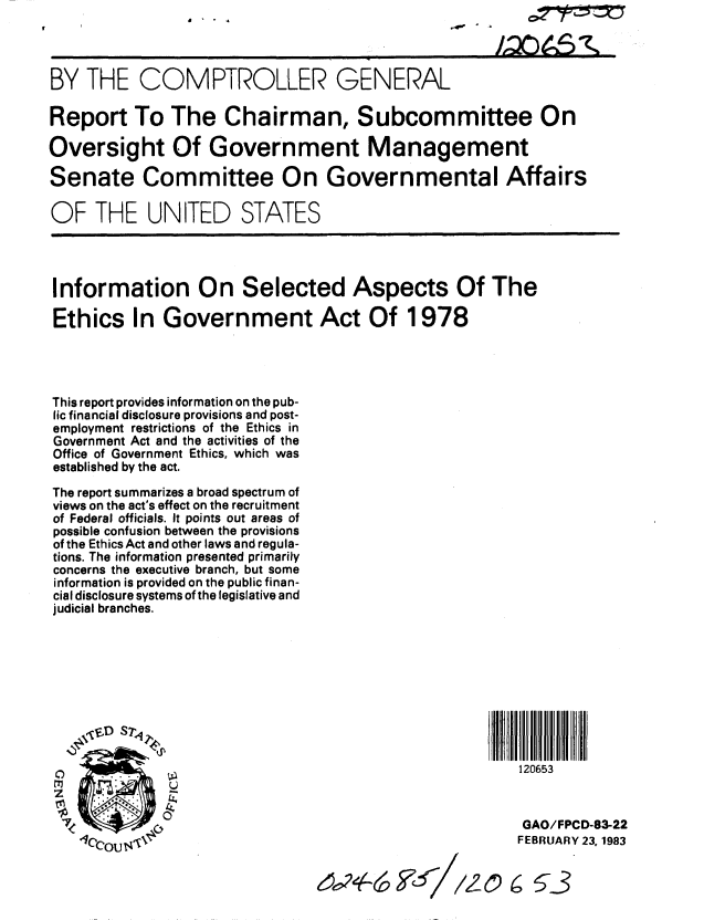 handle is hein.gao/gaobabdwv0001 and id is 1 raw text is: a ' - r


BY THE COMPTROLLER GENERAL

Report To The Chairman, Subcommittee On

Oversight Of Government Management

Senate Committee On Governmental Affairs

OF THE UNITED STATES




Information On Selected Aspects Of The

Ethics In Government Act Of 1978




This report provides information on the pub-
lic financial disclosure provisions and post-
employment restrictions of the Ethics in
Government Act and the activities of the
Office of Government Ethics, which was
established by the act.

The report summarizes a broad spectrum of
views on the act's effect on the recruitment
of Federal officials. It points out areas of
possible confusion between the provisions
of the Ethics Act and other laws and regula-
tions. The information presented primarily
concerns the executive branch, but some
information is provided on the public finan-
cial disclosure systems of the legislative and
judicial branches.







     SD S 7


 0                                                     120653


 7             GAO/FPCD-83-22

    IcCOU                                              FEBRUARY 23, 1983


