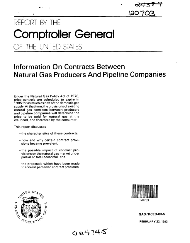 handle is hein.gao/gaobabdwz0001 and id is 1 raw text is: 


                                                   IaQO 703,

REPORT BY THE


Comptroller General


OF THE UNITED STATES


Information On Contracts Between

Natural Gas Producers And Pipeline Companies




Under the Natural Gas Policy Act of 1978,
price controls are scheduled to expire in
1985 for as much as half of the domestic gas
supply. At that time, the provisions of existing
natural gas contracts between producers
and pipeline companies will determine the
price to be paid for natural gas at the
wellhead, and therefore by the consumer.

This report discusses

  --the characteristics of these contracts,

  --how and why certain contract provi-
  sions became prevalent,

  --the possible impact of contract pro-
  visions on the natural gas market under
  partial or total decontrol, and

  --the proposals which have been made
  to address perceived contract problems.






        IPJJJ 11111                                        111111

                                                        120703



 <4                                                     GAO/RCED-83-5

   IOCO ! ]-'                                          FEBRUARY 22,1983


0 ~Lfl4~Z~


