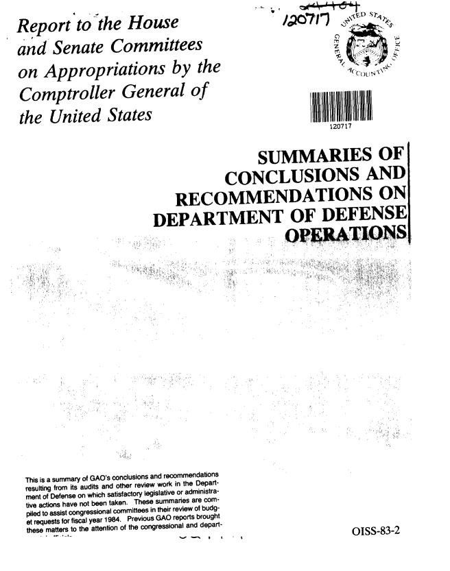 handle is hein.gao/gaobabdxf0001 and id is 1 raw text is: 
Report tothe House
and Senate Committees
on Appropriations by the
Comptroller General of
the United States


   12 0 ()Lj


120717


                                         SUMMARIES OF
                                    CONCLUSIONS AND
                           RECOMMENDATIONS ON
                       DEPARTMENT OF DEFENSE
                                              OPERATIONS














This is a summary of GAO's conclusions and recommendations
resulting from its audits and other review work in the Depart-
ment of Defense on which satisfactory legislative or administra-
tive actions have not been taken. These summaries are com-
piled to assist congressional committees in their review of budg-
et requests for fiscal year 1984. Previous GAO reports brought
these matters to the attention of the congressional and depart-
                                                          OISS-83-2


