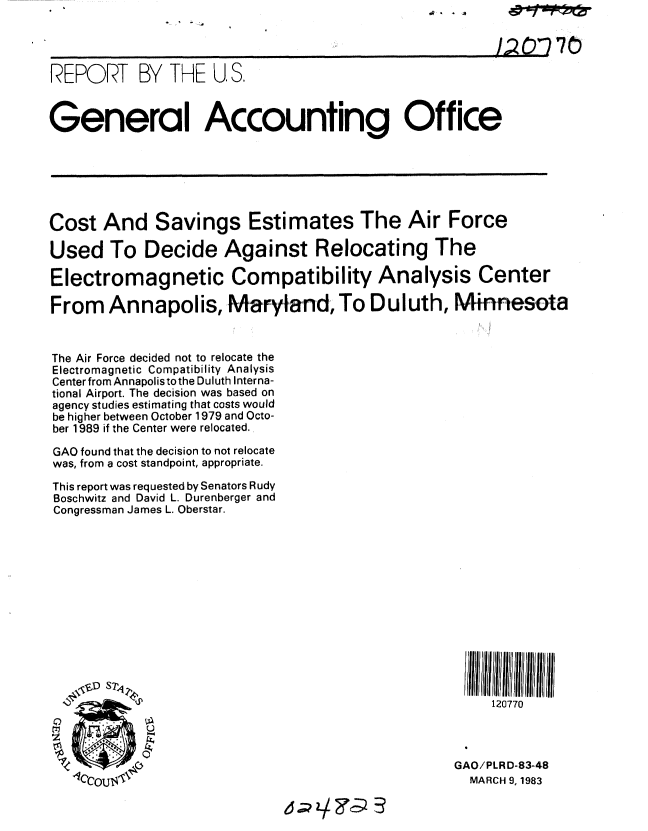 handle is hein.gao/gaobabdxl0001 and id is 1 raw text is: 




REPORT BY THE U, S.



General Accounting Office






Cost And Savings Estimates The Air Force

Used To Decide Against Relocating The

Electromagnetic Compatibility Analysis Center

From Annapolis, Maryland, To Duluth, Minnesota


The Air Force decided not to relocate the
Electromagnetic Compatibility Analysis
Center from Annapolis tothe Duluth Interna-
tional Airport. The decision was based on
agency studies estimating that costs would
be higher between October 1979 and Octo-
ber 1989 if the Center were relocated.

GAO found that the decision to not relocate
was, from a cost standpoint, appropriate.

This report was requested by Senators Rudy
Boschwitz and David L. Durenberger and
Congressman James L. Oberstar.












                                                        120770





                                                   GAO/PLRD-83-48
   O'Iccoul                                          MARCH 9, 1983


