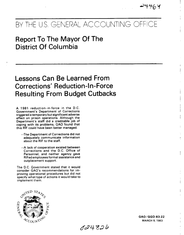 handle is hein.gao/gaobabdxn0001 and id is 1 raw text is: 





BY THE U.S. GENERAL ACCOUNTING OFF CE



Report To The Mayor Of The

District Of Columbia








Lessons Can Be Learned From

Corrections' Reduction-In-Force

Resulting From Budget Cutbacks


A 1981 reduction-in-force in the D.C.
Government's Department of Corrections
triggered a temporary but significant adverse
effect on prison operations. Although the
Department's staff did a creditable job of
coping with its problems, GAO found that
this RIF could have been better managed.

   --The Department of Corrections did not
   adequately communicate information
   about the RIF to the staff.

   --A lack of cooperation existed between
   Corrections and the D.C. Office of
   Personnel, and neither agency gave
   RIFed employees formal assistance and
   outplacement support.

 The D.C. Government stated that it would
 consider GAO's recommendations for im-
 proving operational procedures but did not
 specify what type of actions it would take to
 implement them.






     0- 0-
              u


  -          OGAO/GGD-83-22
    lC'coustV                                              MARCH 9, 1983


