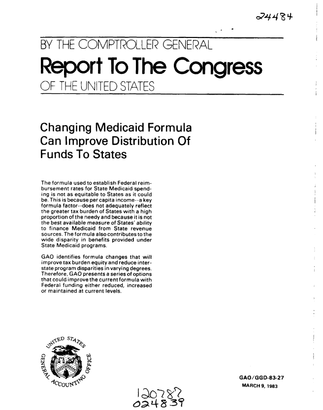 handle is hein.gao/gaobabdxr0001 and id is 1 raw text is: 






BY THE COMPTROLLER GENERAL



Report To The Congress


OF THE UNITED STATES





Changing Medicaid Formula

Can Improve Distribution Of

Funds To States



The formula used to establish Federal reim-
bursement rates for State Medicaid spend-
ing is not as equitable to States as it could
be. This is because per capita income--a key
formula factor--does not adequately reflect
the greater tax burden of States with a high
proportion of the needy and because it is not
the best available measure of States' ability
to finance Medicaid from State revenue
sources. The formula also contributes to the
wide disparity in benefits provided under
State Medicaid programs.

GAO identifies formula changes that will
improve tax burden equity and reduce inter-
state program disparities in varying degrees.
Therefore, GAO presents a series of options
that could irmprove the current formula with
Federal funding either reduced, increased
or maintained at current levels.







    0 D sr42





            C OU                                          GAO/GG D-83-27
                                                           MARCH 9, 1983

                            JcD -3O


