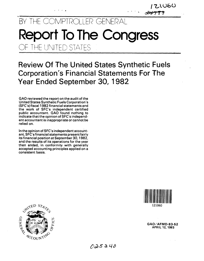 handle is hein.gao/gaobabdzd0001 and id is 1 raw text is: /7AUb)6o


BY THE C©MPTROLLER GENERAL



Report To The Congress

OF THE UiN TED S-TATES



Review Of The United States Synthetic Fuels

Corporation's Financial Statements For The

Year Ended September 30, 1982



GAO reviewed the report on the audit of the
United States Synthetic Fuels Corporation's
(SFC's)fiscal 1982 financial statements and
the work of SFC's independent certified
public accountant. GAO found nothing to
indicate that the opinion of SFC's independ-
ent accountant is inappropriate or cannot be
relied on.

In the opinion of SFC's independent account-
ant, SFC's financial statements present fairly
its financial position at September 30, 1982,
and the results of its operations for the year
then ended, in conformity with generally
accepted accounting principles applied on a
consistent basis.









                                                       IIIll JI 11111ff  fill/ lltll/l/


     \,D S -                                              121060



              Z                                         GAO/AFMD-83-52
                                                          APR IL 12, 1983


