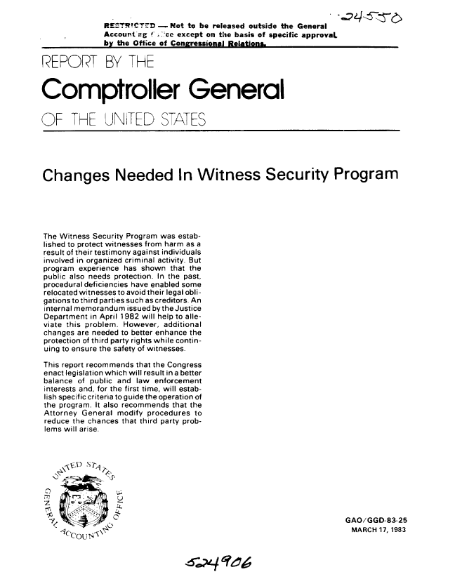 handle is hein.gao/gaobabdzi0001 and id is 1 raw text is: 

              REZ-TR!CTrD - Not to be released outside the General
              Accout'ing e' except on the basis of specific approval
              by the Office of Congressional Relations

REPORT BY THE


Comptroller General


OF THE UNTEED STATES





Changes Needed In Witness Security Program






The Witness Security Program was estab-
lished to protect witnesses from harm as a
result of their testimony against individuals
involved in organized criminal activity. But
program experience has shown that the
public also needs protection. In the past,
procedural deficiencies have enabled some
relocated witnesses to avoid their legal obli-
gations to third parties such as creditors. An
internal memorandum issued bytheJustice
Department in April 1982 will help to alle-
viate this problem. However, additional
changes are needed to better enhance the
protection of third party rights while contin-
uing to ensure the safety of witnesses.

This report recommends that the Congress
enact legislation which will result in a better
balance of public and law enforcement
interests and, for the first time, will estab-
lish specific criteria to guide the operation of
the program. It also recommends that the
Attorney General modify procedures to
reduce the chances that third party prob-
lems will arise.



     \rc 5 S Tw




                44
                  4                                                 GAO/GGD-83-25
    o         0.                                                    MARCH 17, 1983
           Coco/u'?0



