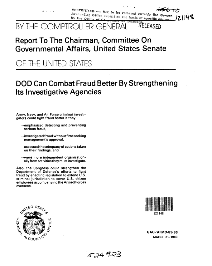 handle is hein.gao/gaobabdzk0001 and id is 1 raw text is: 





BY THE COMPTROLLER GENERAL .LEASED


Report To The Chairman, Committee On

Governmental Affairs, United States Senate


OF THE UNITED STATES




DOD Can Combat Fraud Better By Strengthening

Its Investigative Agencies




Army, Navy, and Air Force criminal investi-
gators could fight fraud better if they

  --emphasized detecting and preventing
  serious fraud,

  --investigated fraud without first seeking
    management's approval,

  --assessed the adequacy of actions taken
  on their findings, and

  --were more independent organization-
  ally from activities they must investigate.
Also, the Congress could strengthen the
Department of Defense's efforts to fight
fraud by enacting legislation to extend U.S.
criminal jurisdiction to cover U.S. citizen
employees accompanying the Armed Forces
overseas.






           16P                                          121148



                                                     GAO/AFMD-83-33
   -<CcOUN\.                                           MARCH 21,1983

          '10C4 U2


