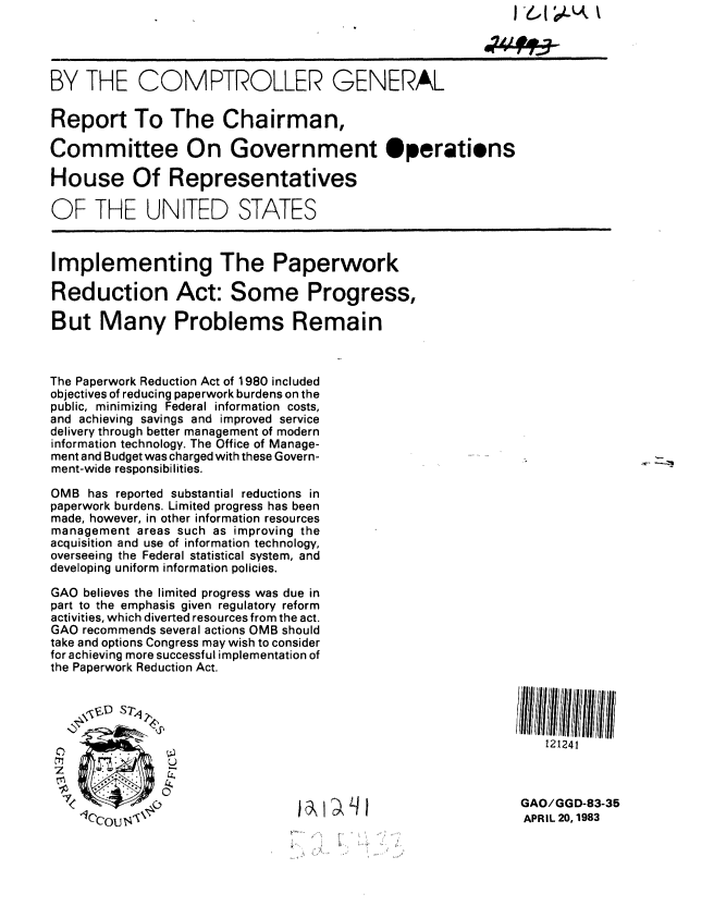 handle is hein.gao/gaobabdzv0001 and id is 1 raw text is: 




BY THE COMPTROLLER GENERAL

Report To The Chairman,

Committee On Government Operatiens

House Of Representatives

OF THE UNITED STATES



Implementing The Paperwork

Reduction Act: Some Progress,

But Many Problems Remain



The Paperwork Reduction Act of 1980 included
objectives of reducing paperwork burdens on the
public, minimizing Federal information costs,
and achieving savings and improved service
delivery through better management of modern
information technology. The Office of Manage-
ment and Budget was charged with these Govern-
ment-wide responsibilities.

OMB has reported substantial reductions in
paperwork burdens. Limited progress has been
made, however, in other information resources
management areas such as improving the
acquisition and use of information technology,
overseeing the Federal statistical system, and
developing uniform information policies.

GAO believes the limited progress was due in
part to the emphasis given regulatory reform
activities, which diverted resources from the act.
GAO recommends several actions OMB should
take and options Congress may wish to consider
for achieving more successful implementation of
the Paperwork Reduction Act.





                                                                121241



    1 cou                                                    GAO/GGD-83-35
    0Cous3                                                   APRIL 20,1983


