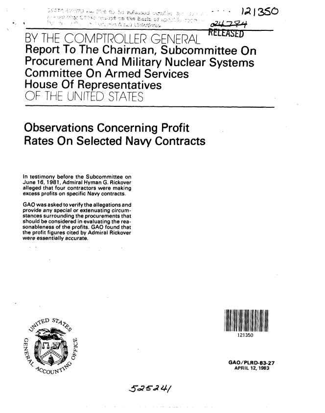 handle is hein.gao/gaobabeah0001 and id is 1 raw text is: 



BY THE COMPTROLLER GENE A L REL~t-v
                *~~ \. ., -\

 Report To The Chairman, Subcommittee On


 Procurement And Military Nuclear Systems

 Committee On Armed Services

 House Of Representatives
 OF THE UNITED STATES





 Observations Concerning Profit

 Rates On Selected Navy Contracts




 In testimony before the Subcommittee on
 June 16, 1981, Admiral Hyman G. Rickover
 alleged that four contractors were making
 excess profits on specific Navy contracts.
 GAO was asked to verify the allegations and
 provide any special or extenuating circum-
 stances surrounding the procurements that
 should be considered in evaluating the rea-
sonableness of the profits. GAO found that
the profit figures cited by Admiral Rickover
were essentially accurate.










  I S/                                               lfl~ i//l ll fll IIl


                                                      121350



                                                    GAO/PLRD-83-27
                                                      APRIL 12, 1983


5 6%? 4/


