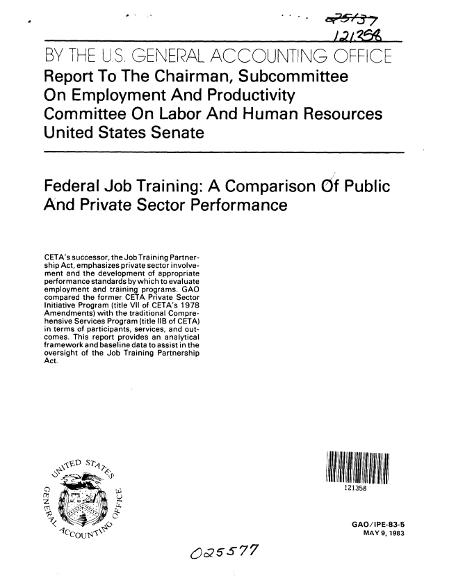 handle is hein.gao/gaobabeak0001 and id is 1 raw text is: 
           %-I '..  f4_j /



BY THE U.S. GENERAL ACCOUNT NG OFFICE

Report To The Chairman, Subcommittee

On Employment And Productivity

Committee On Labor And Human Resources

United States Senate





Federal Job Training: A Comparison Of Public

And Private Sector Performance




CETA's successor, the Job Training Partner-
ship Act, emphasizes private sector involve-
ment and the development of appropriate
performance standards by which to evaluate
employment and training programs. GAO
compared the former CETA Private Sector
Initiative Program (title VII of CETA's 1978
Amendments) with the traditional Compre-
hensive Services Program (title 1iB of CETA)
in terms of participants, services, and out-
comes. This report provides an analytical
framework and baseline data to assist in the
oversight of the Job Training Partnership
Act.











    V, D Sp?

                                                      121358



           0                                           GAO/IPE-83-5
   <CCOU$ \                                             MAY 9,1983

                          6c25s77


