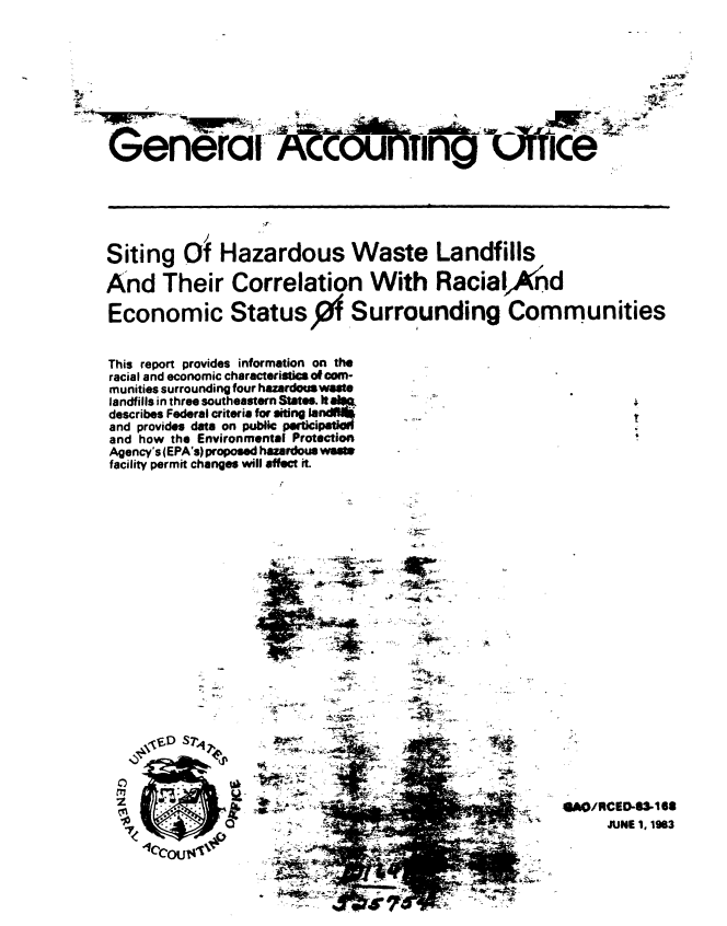handle is hein.gao/gaobabebp0001 and id is 1 raw text is: 








Generai                  cP          iWl     ciIIce






Siting O Hazardous Waste Landfills

And Their Correlation With RacialKnd

Economic Status 0f Surrounding Communities


This report provides information on the
racial and economic characteristc os corm-
munities surrounding four hazardouswete
landfills in three southeastern States. It aim
describes Federal criteria for siting land  AQ
and provides data on public perticiat=-
and how the Environmental Protection
Agency's (EPA's) proposed hazardous wasM
facility permit changes will affect it.


















    %\fD S7'




                                                          JUNE 1, 1963
    -1ccoU i#       +


