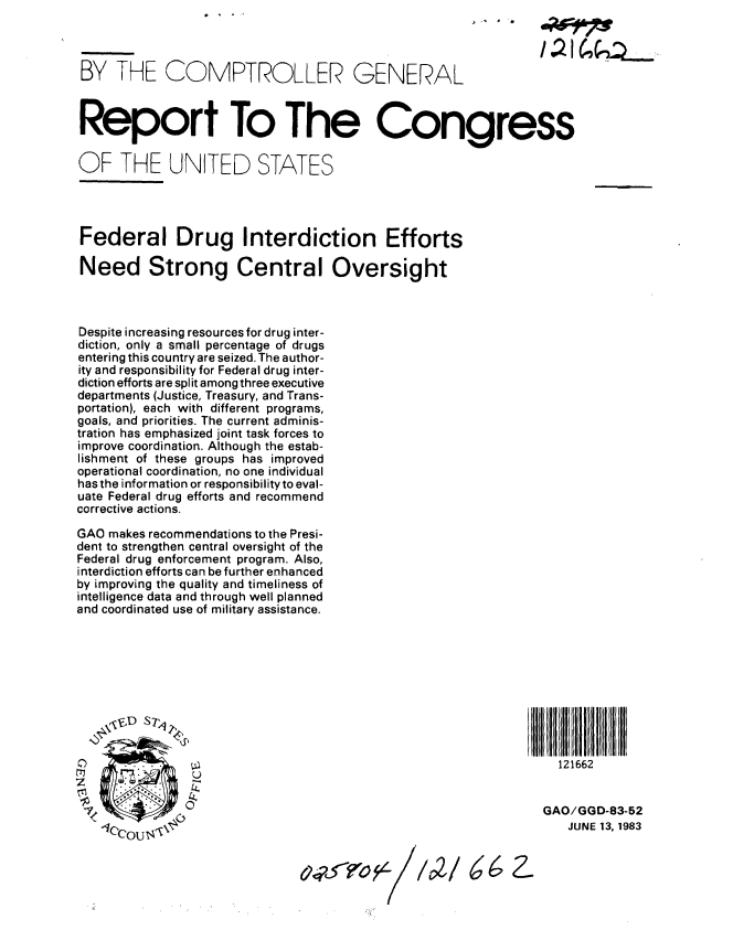 handle is hein.gao/gaobabebr0001 and id is 1 raw text is: 



BY THE COMPTROLLER GENERAL



Report To The Congress


OF THE UNITED STATES




Federal Drug Interdiction Efforts

Need Strong Central Oversight



Despite increasing resources for drug inter-
diction, only a small percentage of drugs
entering this country are seized. The author-
ity and responsibility for Federal drug inter-
diction efforts are split among three executive
departments (Justice, Treasury, and Trans-
portation), each with different programs,
goals, and priorities. The current adminis-
tration has emphasized joint task forces to
improve coordination. Although the estab-
lishment of these groups has improved
operational coordination, no one individual
has the information or responsibility to eval-
uate Federal drug efforts and recommend
corrective actions.

GAO makes recommendations to the Presi-
dent to strengthen central oversight of the
Federal drug enforcement program. Also,
interdiction efforts can be further enhanced
by improving the quality and timeliness of
intelligence data and through well planned
and coordinated use of military assistance.







    , D  S 7


0                                                                 121662


I tr                                                            GAO/GGD-83-52
                                                                   JUNE 13, 1983


