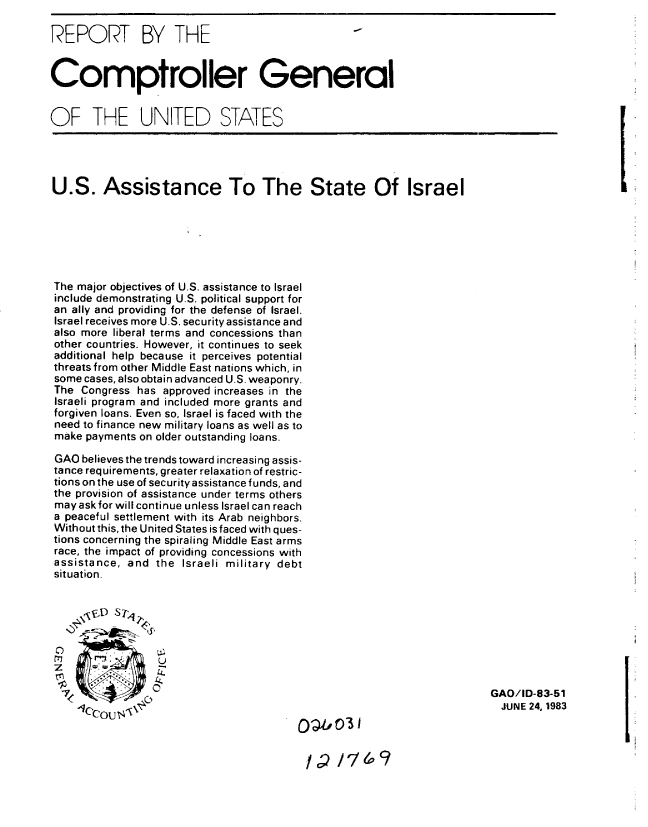 handle is hein.gao/gaobabeci0001 and id is 1 raw text is: 

REPORT BY THE


Comptroller General


OF THE UNITED STATES


U.S. Assistance To The State Of Israel






The major objectives of U.S. assistance to Israel
include demonstrating U.S. political support for
an ally and providing for the defense of Israel.
Israel receives more U.S. security assistance and
also more liberal terms and concessions than
other countries. However, it continues to seek
additional help because it perceives potential
threats from other Middle East nations which, in
some cases, also obtain advanced U.S. weaponry.
The Congress has approved increases in the
Israeli program and included more grants and
forgiven loans. Even so, Israel is faced with the
need to finance new military loans as well as to
make payments on older outstanding loans.

GAO believes the trends toward increasing assis-
tance requirements, greater relaxation of restric-
tions on the use of security assistance funds, and
the provision of assistance under terms others
may ask for will continue unless Israel can reach
a peaceful settlement with its Arab neighbors.
Without this, the United States is faced with ques-
tions concerning the spiraling Middle East arms
race, the impact of providing concessions with
assistance, and the Israeli military debt
situation.


C)


7-c;
   ( I ' o


GAO/ID-83-51
  JUNE 24, 1983


OlOb


I/ /I9


