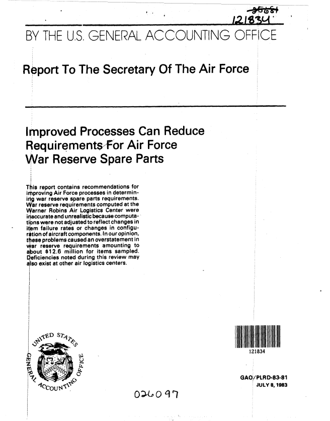 handle is hein.gao/gaobabect0001 and id is 1 raw text is: 



BY THE U.S, GENERAL ACCOUNTING OFFICE




Report To The Secretary Of The Air Force








Improved Processes Can Reduce

RequirementsFor Air Force

War Reserve Spare Parts



This report contains recommendations for
improving Air Force processes in determin-
ig war reserve spare parts requirements.
  ar reserve requirements computed at the
  arner Robins Air Logistics Center were
  i accurate and unrealistic because computa-,
  ti )ns were not adjusted to reflect changes in
  it m failure rates or changes in configu-
  ri tion of aircraft components. In our opinion,
  V  ese problems caused an overstatement in
  ar reserve requirements amounting to
  a out $12.6 million for items sampled.
  eficiencies noted during this review may
  Iso exist at other air logistics centers.


                tt








                                                         111834


                                                       GAO/PLRD-83-81
                                                           JULY 8, 1983


