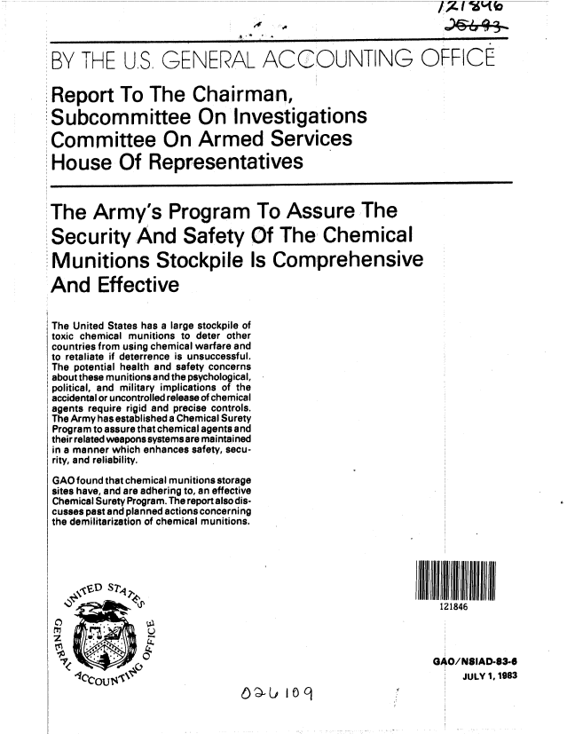 handle is hein.gao/gaobabecv0001 and id is 1 raw text is: 



BY THE US, GENERAL ACCOUNTING OFFICE


Report To The Chairman,

Subcommittee On Investigations

Committee On Armed Services

House Of Representatives



The Army's Program To Assure The

Security And Safety Of The Chemical

Munitions Stockpile Is Comprehensive

And Effective


The United States has a large stockpile of
toxic chemical munitions to deter other
countries from using chemical warfare and
to retaliate if deterrence is unsuccessful.
The potential health and safety concerns
about these munitions and the psychological,
political, and military implications of the
accidental or uncontrolled release of chemical
agents require rigid and precise controls.
The Army has established a Chemical Surety
Program to assure that chemical agents and
their related weapons systems are maintained
in a manner which enhances safety, secu-
rity, and reliability.
GAO found that chemical munitions storage
sites have, and are adhering to, an effective
Chemical Surety Program. The report also dis-
cusses past and planned actions concerning
the demilitarization of chemical munitions.






                                                           121846



                                                           GAO/NSIAD-63-6
    oQcOU'IP                                                   JULY 1, 1983
                                ) p  0q


